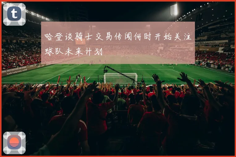 哈登谈骑士交易传闻何时开始关注球队未来计划
