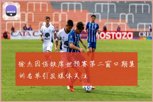 徐杰因伤缺席世预赛第二窗口期集训名单引发媒体关注