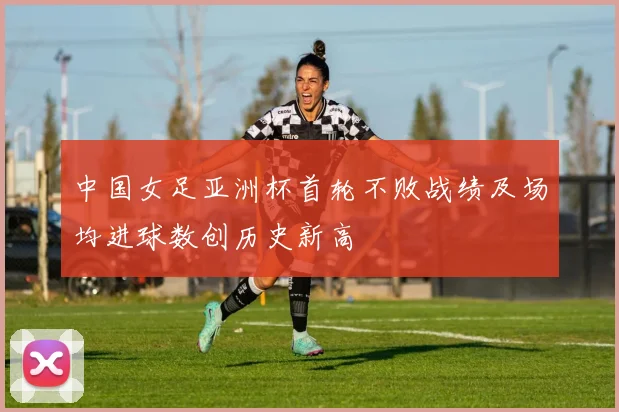 中国女足亚洲杯首轮不败战绩及场均进球数创历史新高