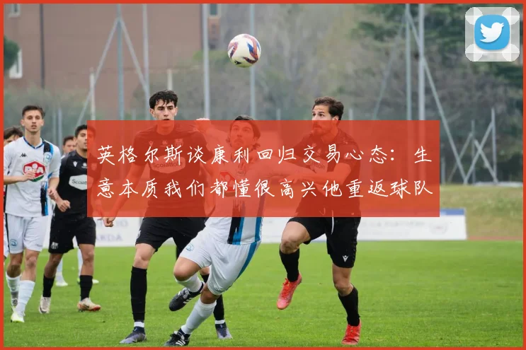 英格尔斯谈康利回归交易心态：生意本质我们都懂很高兴他重返球队
