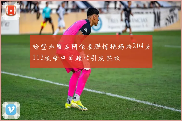 哈登加盟后阿伦表现惊艳场均204分113板命中率超75引发热议