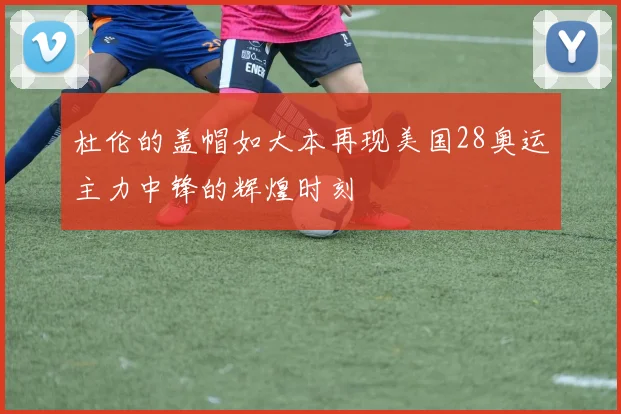 杜伦的盖帽如大本再现美国28奥运主力中锋的辉煌时刻