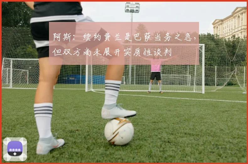 阿斯：续约费兰是巴萨当务之急，但双方尚未展开实质性谈判