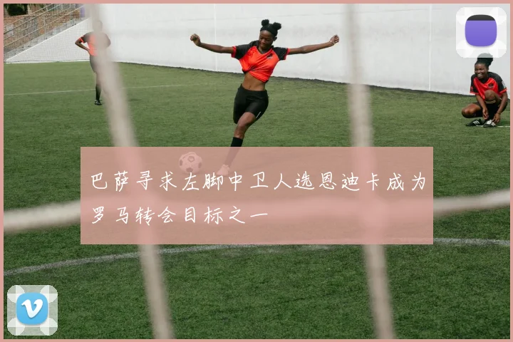 巴萨寻求左脚中卫人选恩迪卡成为罗马转会目标之一