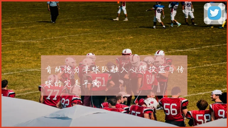 肯纳德分享球队融入心得投篮与传球的完美平衡
