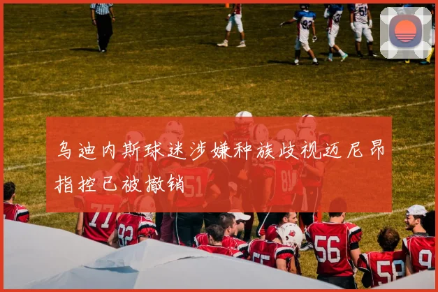 乌迪内斯球迷涉嫌种族歧视迈尼昂指控已被撤销
