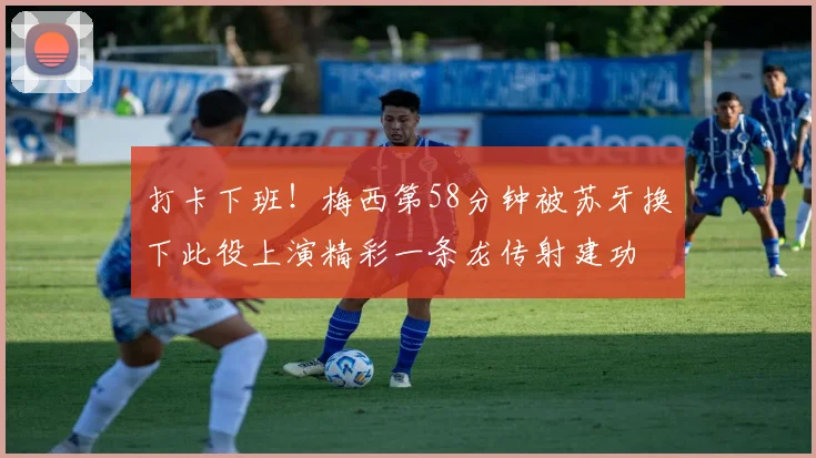 打卡下班！梅西第58分钟被苏牙换下此役上演精彩一条龙传射建功