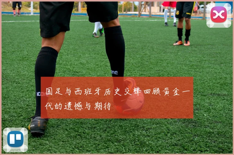 国足与西班牙历史交锋回顾黄金一代的遗憾与期待